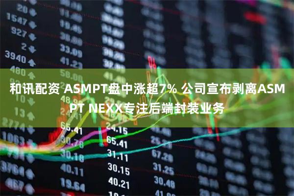 和讯配资 ASMPT盘中涨超7% 公司宣布剥离ASMPT NEXX专注后端封装业务